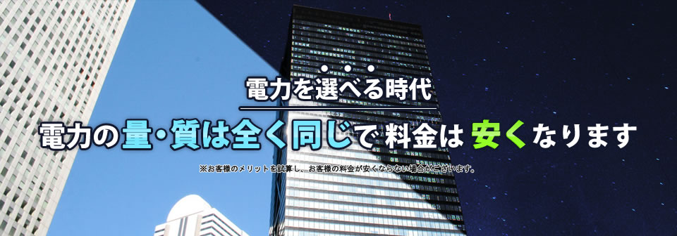 電力を選べる時代、電力の量・質は全く同じで 料金は安くなります。 ※お客様のメリットを試算し、お客様の料金が安くならない場合がございます。